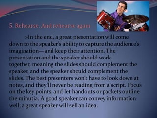 >In the end, a great presentation will come
down to the speaker’s ability to capture the audience’s
imagination—and keep their attention. The
presentation and the speaker should work
together, meaning the slides should complement the
speaker, and the speaker should complement the
slides. The best presenters won’t have to look down at
notes, and they’ll never be reading from a script. Focus
on the key points, and let handouts or packets outline
the minutia. A good speaker can convey information
well; a great speaker will sell an idea.
 