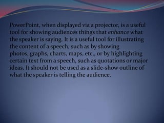 PowerPoint, when displayed via a projector, is a useful
tool for showing audiences things that enhance what
the speaker is saying. It is a useful tool for illustrating
the content of a speech, such as by showing
photos, graphs, charts, maps, etc., or by highlighting
certain text from a speech, such as quotations or major
ideas. It should not be used as a slide-show outline of
what the speaker is telling the audience.
 