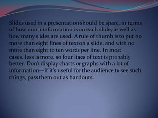 Slides used in a presentation should be spare, in terms
of how much information is on each slide, as well as
how many slides are used. A rule of thumb is to put no
more than eight lines of text on a slide, and with no
more than eight to ten words per line. In most
cases, less is more, so four lines of text is probably
better. Don’t display charts or graphs with a lot of
information—if it’s useful for the audience to see such
things, pass them out as handouts.
 