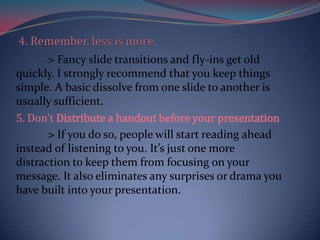 > Fancy slide transitions and fly-ins get old
quickly. I strongly recommend that you keep things
simple. A basic dissolve from one slide to another is
usually sufficient.
5. Don’t Distribute a handout before your presentation
       > If you do so, people will start reading ahead
instead of listening to you. It’s just one more
distraction to keep them from focusing on your
message. It also eliminates any surprises or drama you
have built into your presentation.
 