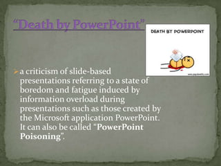  a criticism of slide-based
 presentations referring to a state of
 boredom and fatigue induced by
 information overload during
 presentations such as those created by
 the Microsoft application PowerPoint.
 It can also be called “PowerPoint
 Poisoning”.
 