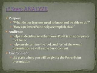  Purpose
   “What do our learners need to know and be able to do?”
   “How can PowerPoint help accomplish this?”
 Audience
   helps in deciding whether PowerPoint is an appropriate
    tool to use
   help one determine the look and feel of the overall
    presentation as well as the basic content
 Environment
   the place where you will be giving the PowerPoint
    presentation
 