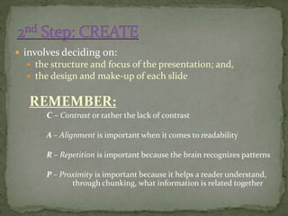  involves deciding on:
   the structure and focus of the presentation; and,
   the design and make-up of each slide


   REMEMBER:
      C – Contrast or rather the lack of contrast

      A – Alignment is important when it comes to readability

      R – Repetition is important because the brain recognizes patterns

      P – Proximity is important because it helps a reader understand,
              through chunking, what information is related together
 