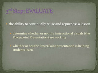  the ability to continually reuse and repurpose a lesson


   determine whether or not the instructional visuals (the
    Powerpoint Presentation) are working

   whether or not the PowerPoint presentation is helping
    students learn
 