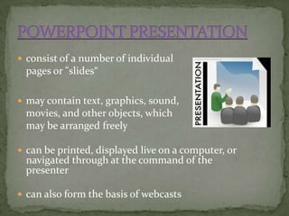  consist of a number of individual
 pages or "slides“

 may contain text, graphics, sound,
 movies, and other objects, which
 may be arranged freely

 can be printed, displayed live on a computer, or
 navigated through at the command of the
 presenter

 can also form the basis of webcasts
 