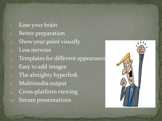 1.    Ease your brain
2.    Better preparation
3.    Show your point visually
4.    Less nervous
5.    Templates for different appearance
6.    Easy to add images
7.    The almighty hyperlink
8.    Multimedia output
9.    Cross-platform viewing
10.   Secure presentations
 