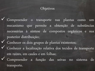 Objetivos
 Compreender o transporte nas plantas como um
mecanismo que permite a obtenção de substâncias
necessárias à síntese de compostos orgânicos e sua
posterior distribuição;
 Conhecer os dois grupos de plantas existentes;
 Conhecer a localização relativa dos tecidos de transporte
em raízes, em caules e em folhas;
 Compreender a função das seivas no sistema de
transporte.
 