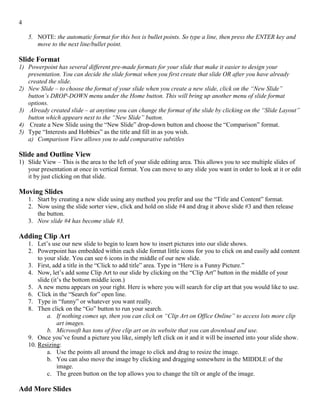 4
5. NOTE: the automatic format for this box is bullet points. So type a line, then press the ENTER key and
move to the next line/bullet point.
Slide Format
1) Powerpoint has several different pre-made formats for your slide that make it easier to design your
presentation. You can decide the slide format when you first create that slide OR after you have already
created the slide.
2) New Slide – to choose the format of your slide when you create a new slide, click on the “New Slide”
button’s DROP-DOWN menu under the Home button. This will bring up another menu of slide format
options.
3) Already created slide – at anytime you can change the format of the slide by clicking on the “Slide Layout”
button which appears next to the “New Slide” button.
4) Create a New Slide using the “New Slide” drop-down button and choose the “Comparison” format.
5) Type “Interests and Hobbies” as the title and fill in as you wish.
a) Comparison View allows you to add comparative subtitles
Slide and Outline View
1) Slide View – This is the area to the left of your slide editing area. This allows you to see multiple slides of
your presentation at once in vertical format. You can move to any slide you want in order to look at it or edit
it by just clicking on that slide.
Moving Slides
1. Start by creating a new slide using any method you prefer and use the “Title and Content” format.
2. Now using the slide sorter view, click and hold on slide #4 and drag it above slide #3 and then release
the button.
3. Now slide #4 has become slide #3.
Adding Clip Art
1. Let’s use our new slide to begin to learn how to insert pictures into our slide shows.
2. Powerpoint has embedded within each slide format little icons for you to click on and easily add content
to your slide. You can see 6 icons in the middle of our new slide.
3. First, add a title in the “Click to add title” area. Type in “Here is a Funny Picture.”
4. Now, let’s add some Clip Art to our slide by clicking on the “Clip Art” button in the middle of your
slide (it’s the bottom middle icon.)
5. A new menu appears on your right. Here is where you will search for clip art that you would like to use.
6. Click in the “Search for” open line.
7. Type in “funny” or whatever you want really.
8. Then click on the “Go” button to run your search.
a. If nothing comes up, then you can click on “Clip Art on Office Online” to access lots more clip
art images.
b. Microsoft has tons of free clip art on its website that you can download and use.
9. Once you’ve found a picture you like, simply left click on it and it will be inserted into your slide show.
10. Resizing:
a. Use the points all around the image to click and drag to resize the image.
b. You can also move the image by clicking and dragging somewhere in the MIDDLE of the
image.
c. The green button on the top allows you to change the tilt or angle of the image.
Add More Slides
 