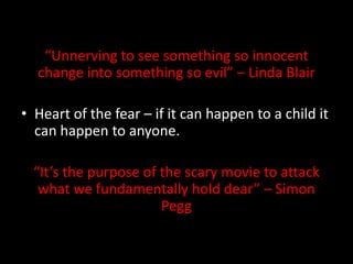 “Unnerving to see something so innocent
change into something so evil” – Linda Blair

• Heart of the fear – if it can happen to a child it
can happen to anyone.
“It’s the purpose of the scary movie to attack
what we fundamentally hold dear” – Simon
Pegg

 