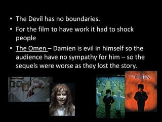 • The Devil has no boundaries.
• For the film to have work it had to shock
people
• The Omen – Damien is evil in himself so the
audience have no sympathy for him – so the
sequels were worse as they lost the story.

 