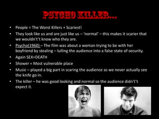 • People = The Worst Killers + Scariest!
• They look like us and are just like us – ‘normal’ – this makes it scarier that
we wouldn't’t know who they are.
• Psycho(1960) – The film was about a woman trying to be with her
boyfriend by stealing – lulling the audience into a false state of security.
• Again SEX=DEATH
• Shower = Most vulnerable place
• Music – played a big part in scaring the audience as we never actually see
the knife go in.
• The killer – he was good looking and normal so the audience didn't’t
expect it.

 