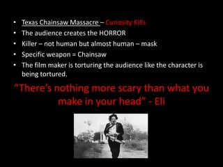 •
•
•
•
•

Texas Chainsaw Massacre – Curiosity Kills
The audience creates the HORROR
Killer – not human but almost human – mask
Specific weapon = Chainsaw
The film maker is torturing the audience like the character is
being tortured.

“There’s nothing more scary than what you
make in your head” - Eli

 