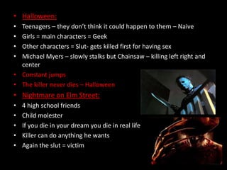 • Halloween:
•
•
•
•

Teenagers – they don’t think it could happen to them – Naive
Girls = main characters = Geek
Other characters = Slut- gets killed first for having sex
Michael Myers – slowly stalks but Chainsaw – killing left right and
center
• Constant jumps
• The killer never dies – Halloween

• Nightmare on Elm Street:
•
•
•
•
•

4 high school friends
Child molester
If you die in your dream you die in real life
Killer can do anything he wants
Again the slut = victim

 