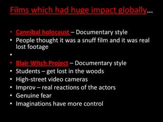 Films which had huge impact globally…
• Cannibal holocaust – Documentary style
• People thought it was a snuff film and it was real
lost footage
•
• Blair Witch Project – Documentary style
• Students – get lost in the woods
• High-street video cameras
• Improv – real reactions of the actors
• Genuine fear
• Imaginations have more control

 