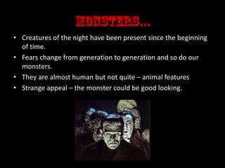 • Creatures of the night have been present since the beginning
of time.
• Fears change from generation to generation and so do our
monsters.
• They are almost human but not quite – animal features
• Strange appeal – the monster could be good looking.

 