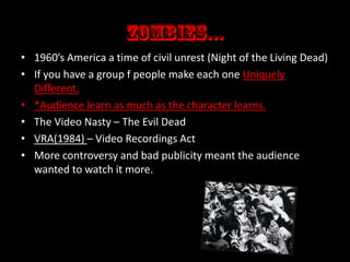 • 1960’s America a time of civil unrest (Night of the Living Dead)
• If you have a group f people make each one Uniquely
Different.
• *Audience learn as much as the character learns.
• The Video Nasty – The Evil Dead
• VRA(1984) – Video Recordings Act
• More controversy and bad publicity meant the audience
wanted to watch it more.

 