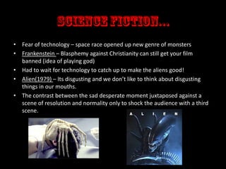 • Fear of technology – space race opened up new genre of monsters
• Frankenstein – Blasphemy against Christianity can still get your film
banned (idea of playing god)
• Had to wait for technology to catch up to make the aliens good!
• Alien(1979) – Its disgusting and we don’t like to think about disgusting
things in our mouths.
• The contrast between the sad desperate moment juxtaposed against a
scene of resolution and normality only to shock the audience with a third
scene.

 