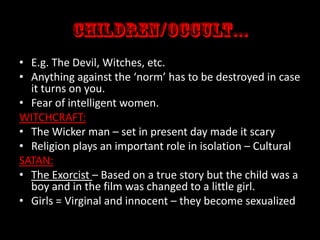 • E.g. The Devil, Witches, etc.
• Anything against the ‘norm’ has to be destroyed in case
it turns on you.
• Fear of intelligent women.
WITCHCRAFT:
• The Wicker man – set in present day made it scary
• Religion plays an important role in isolation – Cultural
SATAN:
• The Exorcist – Based on a true story but the child was a
boy and in the film was changed to a little girl.
• Girls = Virginal and innocent – they become sexualized

 