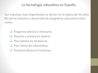 La tecnología educativa en España
Sus impulsos mas importantes se dieron en la época de los años
80 con la creación y desarrollo de programas educativos tales
como:






Programa atenea y mercurio.
Ebrente y estrela en Galicia.
Plan Sahara en Andalucía.
Plan Vasco de informática .
Proyecto Abaco en Canarias .

 