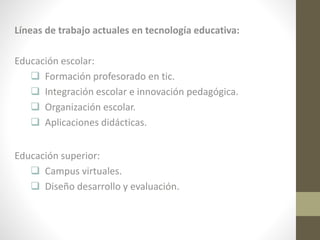 Líneas de trabajo actuales en tecnología educativa:
Educación escolar:
 Formación profesorado en tic.
 Integración escolar e innovación pedagógica.
 Organización escolar.
 Aplicaciones didácticas.
Educación superior:
 Campus virtuales.
 Diseño desarrollo y evaluación.

 