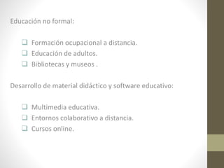 Educación no formal:
 Formación ocupacional a distancia.
 Educación de adultos.
 Bibliotecas y museos .
Desarrollo de material didáctico y software educativo:
 Multimedia educativa.
 Entornos colaborativo a distancia.
 Cursos online.

 