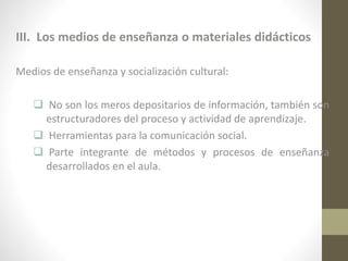 III. Los medios de enseñanza o materiales didácticos
Medios de enseñanza y socialización cultural:
 No son los meros depositarios de información, también son
estructuradores del proceso y actividad de aprendizaje.
 Herramientas para la comunicación social.
 Parte integrante de métodos y procesos de enseñanza
desarrollados en el aula.

 