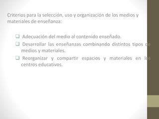 Criterios para la selección, uso y organización de los medios y
materiales de enseñanza:

 Adecuación del medio al contenido enseñado.
 Desarrollar las enseñanzas combinando distintos tipos de
medios y materiales.
 Reorganizar y compartir espacios y materiales en los
centros educativos.

 