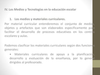 IV. Los Medios y Tecnologías en la educación escolar
1. Los medios y materiales curriculares.
Por material curricular entenderemos el conjunto de medios,
objetos y artefactos que son elaborados específicamente para
facilitar el desarrollo de procesos educativos en los centros
escolares y aulas.
Podemos clasificar los materiales curriculares según dos funciones
generales:
• Materiales curriculares de apoyo a la planificación,
desarrollo y evaluación de la enseñanza, por lo general
dirigidos al profesorado.

 