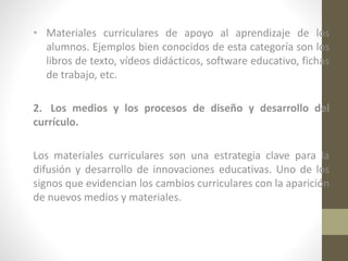 • Materiales curriculares de apoyo al aprendizaje de los
alumnos. Ejemplos bien conocidos de esta categoría son los
libros de texto, vídeos didácticos, software educativo, fichas
de trabajo, etc.
2. Los medios y los procesos de diseño y desarrollo del
currículo.
Los materiales curriculares son una estrategia clave para la
difusión y desarrollo de innovaciones educativas. Uno de los
signos que evidencian los cambios curriculares con la aparición
de nuevos medios y materiales.

 