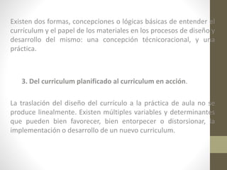 Existen dos formas, concepciones o lógicas básicas de entender el
currículum y el papel de los materiales en los procesos de diseño y
desarrollo del mismo: una concepción técnicoracional, y una
práctica.

3. Del curriculum planificado al curriculum en acción.
La traslación del diseño del currículo a la práctica de aula no se
produce linealmente. Existen múltiples variables y determinantes
que pueden bien favorecer, bien entorpecer o distorsionar, la
implementación o desarrollo de un nuevo curriculum.

 