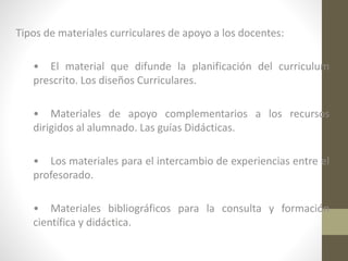 Tipos de materiales curriculares de apoyo a los docentes:
• El material que difunde la planificación del curriculum
prescrito. Los diseños Curriculares.
• Materiales de apoyo complementarios a los recursos
dirigidos al alumnado. Las guías Didácticas.
• Los materiales para el intercambio de experiencias entre el
profesorado.
• Materiales bibliográficos para la consulta y formación
científica y didáctica.

 
