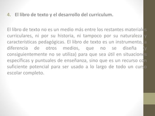 4. El libro de texto y el desarrollo del curriculum.
El libro de texto no es un medio más entre los restantes materiales
curriculares, ni por su historia, ni tampoco por su naturaleza y
características pedagógicas. El libro de texto es un instrumento, a
diferencia de otros medios, que no se diseña (y
consiguientemente no se utiliza) para que sea útil en situaciones
específicas y puntuales de enseñanza, sino que es un recurso con
suficiente potencial para ser usado a lo largo de todo un curso
escolar completo.

 