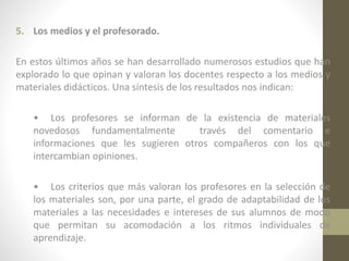 5. Los medios y el profesorado.
En estos últimos años se han desarrollado numerosos estudios que han
explorado lo que opinan y valoran los docentes respecto a los medios y
materiales didácticos. Una síntesis de los resultados nos indican:
• Los profesores se informan de la existencia de materiales
novedosos fundamentalmente
través del comentario e
informaciones que les sugieren otros compañeros con los que
intercambian opiniones.
• Los criterios que más valoran los profesores en la selección de
los materiales son, por una parte, el grado de adaptabilidad de los
materiales a las necesidades e intereses de sus alumnos de modo
que permitan su acomodación a los ritmos individuales de
aprendizaje.

 