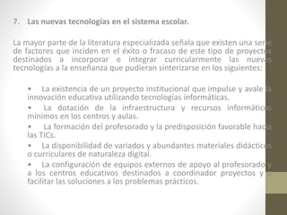 7. Las nuevas tecnologías en el sistema escolar.
La mayor parte de la literatura especializada señala que existen una serie
de factores que inciden en el éxito o fracaso de este tipo de proyectos
destinados a incorporar e integrar curricularmente las nuevas
tecnologías a la enseñanza que pudieran sinterizarse en los siguientes:
• La existencia de un proyecto institucional que impulse y avale la
innovación educativa utilizando tecnologías informáticas.
• La dotación de la infraestructura y recursos informáticos
mínimos en los centros y aulas.
• La formación del profesorado y la predisposición favorable hacia
las TICs.
• La disponibilidad de variados y abundantes materiales didácticos
o curriculares de naturaleza digital.
• La configuración de equipos externos de apoyo al profesorado y
a los centros educativos destinados a coordinador proyectos y a
facilitar las soluciones a los problemas prácticos.

 