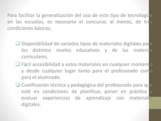 Para facilitar la generalización del uso de este tipo de tecnologías
en las escuelas, es necesario el concurso, al menos, de tres
condiciones básicas:
 Disponibilidad de variados tipos de materiales digitales para
los distintos niveles educativos y de las materias
curriculares.
 Fácil accesibilidad a estos materiales en cualquier momento
y desde cualquier lugar tanto para el profesorado como
para el alumnado.
 Cualificación técnica y pedagógica del profesorado para que
esté en condiciones de planificar, poner en práctica y
evaluar experiencias de aprendizaje con materiales
digitales.

 