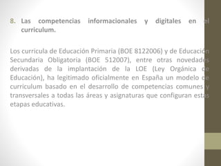 8. Las competencias
curriculum.

informacionales

y

digitales

en

el

Los curricula de Educación Primaria (BOE 8122006) y de Educación
Secundaria Obligatoria (BOE 512007), entre otras novedades
derivadas de la implantación de la LOE (Ley Orgánica de
Educación), ha legitimado oficialmente en España un modelo de
curriculum basado en el desarrollo de competencias comunes y
transversales a todas las áreas y asignaturas que configuran estas
etapas educativas.

 