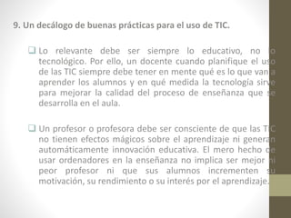 9. Un decálogo de buenas prácticas para el uso de TIC.
 Lo relevante debe ser siempre lo educativo, no lo
tecnológico. Por ello, un docente cuando planifique el uso
de las TIC siempre debe tener en mente qué es lo que van a
aprender los alumnos y en qué medida la tecnología sirve
para mejorar la calidad del proceso de enseñanza que se
desarrolla en el aula.
 Un profesor o profesora debe ser consciente de que las TIC
no tienen efectos mágicos sobre el aprendizaje ni generan
automáticamente innovación educativa. El mero hecho de
usar ordenadores en la enseñanza no implica ser mejor ni
peor profesor ni que sus alumnos incrementen su
motivación, su rendimiento o su interés por el aprendizaje.

 
