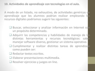 10. Actividades de aprendizaje con tecnologías en el aula.
A modo de un listado, no exhaustivo, de actividades genéricas de
aprendizaje que los alumnos podrían realizar empleando los
recursos digitales podríamos sugerir las siguientes:
 Buscar, seleccionar y analizar información en Internet con
un propósito determinado.
 Adquirir las competencias y habilidades de manejo de las
distintas herramientas y recursos tecnológicos: saber
manejar software diverso, gestionar un sistema operativo.
 Cumplimentar y realizar distintas tareas de aprendizaje
como pueden ser:
 Redactar textos escritos.
 Elaborar presentaciones multimedia.
 Resolver ejercicios y juegos on line.

 