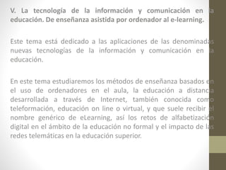 V. La tecnología de la información y comunicación en la
educación. De enseñanza asistida por ordenador al e-learning.
Este tema está dedicado a las aplicaciones de las denominadas
nuevas tecnologías de la información y comunicación en la
educación.
En este tema estudiaremos los métodos de enseñanza basados en
el uso de ordenadores en el aula, la educación a distancia
desarrollada a través de Internet, también conocida como
teleformación, educación on line o virtual, y que suele recibir el
nombre genérico de eLearning, así los retos de alfabetización
digital en el ámbito de la educación no formal y el impacto de las
redes telemáticas en la educación superior.

 