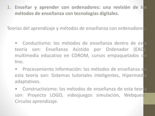 1. Enseñar y aprender con ordenadores: una revisión de los
métodos de enseñanza con tecnologías digitales.
Teorías del aprendizaje y métodos de enseñanza con ordenadores:
• Conductismo: los métodos de enseñanza dentro de esta
teoría son: Enseñanza Asistida por Ordenador (EAO),
multimedia educativo en CDROM, cursos empaquetados on
line.
• Procesamiento Información: los métodos de enseñanza en
esta teoría son: Sistemas tutoriales inteligentes, Hipermedia
adaptativos.
• Constructivismo: los métodos de enseñanza de esta teoría
son: Proyecto LOGO, videojuegos simulación, Webquest,
Circulos aprendizaje.

 