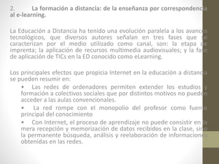 2.
La formación a distancia: de la enseñanza por correspondencia
al e-learning.
La Educación a Distancia ha tenido una evolución paralela a los avances
tecnológicos, que diversos autores señalan en tres fases que se
caracterizan por el medio utilizado como canal, son: la etapa de
imprenta; la aplicación de recursos multimedia audiovisuales; y la fase
de aplicación de TICs en la ED conocido como eLearning.
Los principales efectos que propicia Internet en la educación a distancia
se pueden resumir en:
• Las redes de ordenadores permiten extender los estudios y
formación a colectivos sociales que por distintos motivos no pueden
acceder a las aulas convencionales.
• La red rompe con el monopolio del profesor como fuente
principal del conocimiento
• Con Internet, el proceso de aprendizaje no puede consistir en la
mera recepción y memorización de datos recibidos en la clase, sino
la permanente búsqueda, análisis y reelaboración de informaciones
obtenidas en las redes.

 