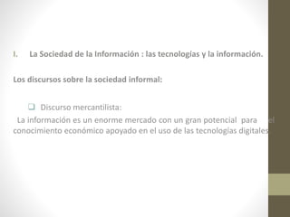 I.

La Sociedad de la Información : las tecnologías y la información.

Los discursos sobre la sociedad informal:
 Discurso mercantilista:
La información es un enorme mercado con un gran potencial para el
conocimiento económico apoyado en el uso de las tecnologías digitales.

 