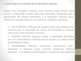 3. eLearning en el contexto de la educación superior.
Existen tres conceptos similares, pero distintos (aula virtual, campus
virtual y universidad virtual). Estos tres conceptos comparten que son
aplicaciones del ámbito telemático a la educación superior, pero se
diferencian notablemente en sus objetivos, utilidad y naturaleza.
• AULA VIRTUAL: Software de teleformación que proporciona un
entorno para el desarrollo de cursos de formación a distancia e
interacción entre docente y alumnos.
• CAMPUS VIRTUAL: Espacio creado y organizado formalmente
por una universidad en internet para el acceso a su oferta docente
desarrollada en línea.
• UNIVERSIDAD VIRTUAL: Institución universitaria para la
educación a distancia cuyos servicios (matrícula, biblioteca,
docencia, ...) se ofertan completamente a través de redes digitales.

 