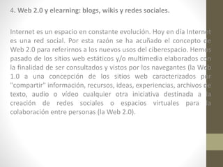 4. Web 2.0 y elearning: blogs, wikis y redes sociales.
Internet es un espacio en constante evolución. Hoy en día Internet
es una red social. Por esta razón se ha acuñado el concepto de
Web 2.0 para referirnos a los nuevos usos del ciberespacio. Hemos
pasado de los sitios web estáticos y/o multimedia elaborados con
la finalidad de ser consultados y vistos por los navegantes (la Web
1.0 a una concepción de los sitios web caracterizados por
"compartir" información, recursos, ideas, experiencias, archivos de
texto, audio o vídeo cualquier otra iniciativa destinada a la
creación de redes sociales o espacios virtuales para la
colaboración entre personas (la Web 2.0).

 