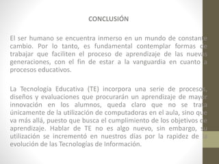 CONCLUSIÓN
El ser humano se encuentra inmerso en un mundo de constante
cambio. Por lo tanto, es fundamental contemplar formas de
trabajar que faciliten el proceso de aprendizaje de las nuevas
generaciones, con el fin de estar a la vanguardia en cuanto a
procesos educativos.

La Tecnología Educativa (TE) incorpora una serie de procesos,
diseños y evaluaciones que procurarán un aprendizaje de mayor
innovación en los alumnos, queda claro que no se trata
únicamente de la utilización de computadoras en el aula, sino que
va más allá, puesto que busca el cumplimiento de los objetivos de
aprendizaje. Hablar de TE no es algo nuevo, sin embargo, su
utilización se incrementó en nuestros días por la rapidez de la
evolución de las Tecnologías de Información.

 