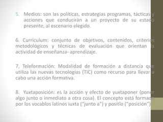 5. Medios: son las políticas, estrategias programas, tácticas y
acciones que conducirán a un proyecto de su estado
presente, al escenario elegido.
6. Currículum: conjunto de objetivos, contenidos, criterios
metodológicos y técnicas de evaluación que orientan la
actividad de enseñanza- aprendizaje.
7. Teleformación: Modalidad de formación a distancia que
utiliza las nuevas tecnologías (TIC) como recurso para llevar a
cabo una acción formativa.
8. Yuxtaposición: es la acción y efecto de yuxtaponer (poner
algo junto o inmediato a otra cosa). El concepto está formado
por los vocablos latinos iuxta (“junto a”) y positĭo (“posición”).

 