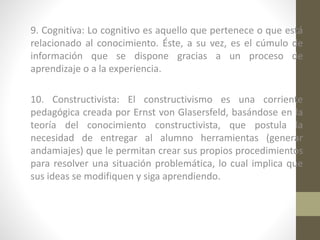 9. Cognitiva: Lo cognitivo es aquello que pertenece o que está
relacionado al conocimiento. Éste, a su vez, es el cúmulo de
información que se dispone gracias a un proceso de
aprendizaje o a la experiencia.
10. Constructivista: El constructivismo es una corriente
pedagógica creada por Ernst von Glasersfeld, basándose en la
teoría del conocimiento constructivista, que postula la
necesidad de entregar al alumno herramientas (generar
andamiajes) que le permitan crear sus propios procedimientos
para resolver una situación problemática, lo cual implica que
sus ideas se modifiquen y siga aprendiendo.

 