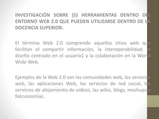 INVESTIGACIÓN SOBRE (5) HERRAMIENTAS DENTRO DEL
ENTORNO WEB 2.0 QUE PUEDEN UTILIZARSE DENTRO DE LA
DOCENCIA SUPERIOR.
El término Web 2.0 comprende aquellos sitios web que
facilitan el compartir información, la interoperabilidad, el
diseño centrado en el usuario1 y la colaboración en la World
Wide Web.
Ejemplos de la Web 2.0 son las comunidades web, los servicios
web, las aplicaciones Web, los servicios de red social, los
servicios de alojamiento de videos, las wikis, blogs, mashups y
folcsonomías.

 