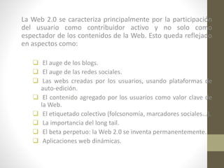 La Web 2.0 se caracteriza principalmente por la participación
del usuario como contribuidor activo y no solo como
espectador de los contenidos de la Web. Esto queda reflejado
en aspectos como:
 El auge de los blogs.
 El auge de las redes sociales.
 Las webs creadas por los usuarios, usando plataformas de
auto-edición.
 El contenido agregado por los usuarios como valor clave de
la Web.
 El etiquetado colectivo (folcsonomía, marcadores sociales...).
 La importancia del long tail.
 El beta perpetuo: la Web 2.0 se inventa permanentemente.
 Aplicaciones web dinámicas.

 