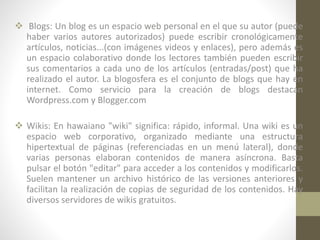  Blogs: Un blog es un espacio web personal en el que su autor (puede
haber varios autores autorizados) puede escribir cronológicamente
artículos, noticias...(con imágenes videos y enlaces), pero además es
un espacio colaborativo donde los lectores también pueden escribir
sus comentarios a cada uno de los artículos (entradas/post) que ha
realizado el autor. La blogosfera es el conjunto de blogs que hay en
internet. Como servicio para la creación de blogs destacan
Wordpress.com y Blogger.com
 Wikis: En hawaiano "wiki" significa: rápido, informal. Una wiki es un
espacio web corporativo, organizado mediante una estructura
hipertextual de páginas (referenciadas en un menú lateral), donde
varias personas elaboran contenidos de manera asíncrona. Basta
pulsar el botón "editar" para acceder a los contenidos y modificarlos.
Suelen mantener un archivo histórico de las versiones anteriores y
facilitan la realización de copias de seguridad de los contenidos. Hay
diversos servidores de wikis gratuitos.

 